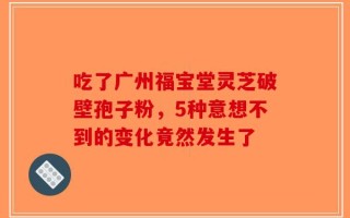 吃了广州福宝堂灵芝破壁孢子粉，5种意想不到的变化竟然发生了