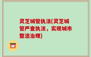 灵芝城管执法(灵芝城管严查执法，实现城市整洁治理)