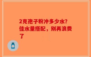 2克孢子粉冲多少水？佳水量搭配，别再浪费了
