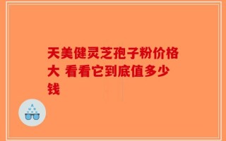 天美健灵芝孢子粉价格大 看看它到底值多少钱