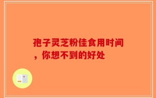 孢子灵芝粉佳食用时间，你想不到的好处
