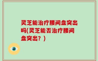 灵芝能治疗腰间盘突出吗(灵芝能否治疗腰间盘突出？)