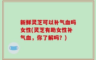 新鲜灵芝可以补气血吗女性(灵芝有助女性补气血，你了解吗？)
