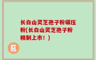 长白山灵芝孢子粉碾压粉(长白山灵芝孢子粉精制上市！)