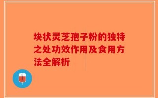 块状灵芝孢子粉的独特之处功效作用及食用方法全解析