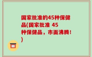 国家批准的45种保健品(国家批准 45 种保健品，市面沸腾！)
