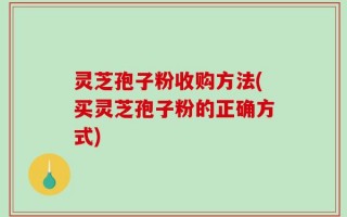 灵芝孢子粉收购方法(买灵芝孢子粉的正确方式)