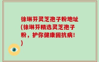 徐琳芬灵芝孢子粉地址(徐琳芬精选灵芝孢子粉，护你健康固抗病！)