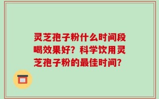 灵芝孢子粉什么时间段喝效果好？科学饮用灵芝孢子粉的最佳时间？