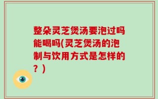 整朵灵芝煲汤要泡过吗能喝吗(灵芝煲汤的泡制与饮用方式是怎样的？)
