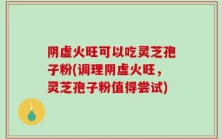 阴虚火旺可以吃灵芝孢子粉(调理阴虚火旺，灵芝孢子粉值得尝试)