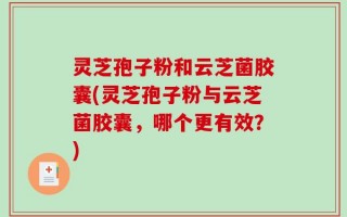 灵芝孢子粉和云芝菌胶囊(灵芝孢子粉与云芝菌胶囊，哪个更有效？)