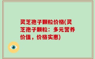 灵芝孢子颗粒价格(灵芝孢子颗粒：多元营养价值，价格实惠)