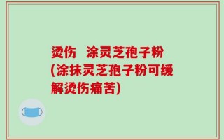 烫伤  涂灵芝孢子粉(涂抹灵芝孢子粉可缓解烫伤痛苦)