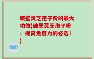 破壁灵芝孢子粉的最大功效(破壁灵芝孢子粉：提高免疫力的必选！)