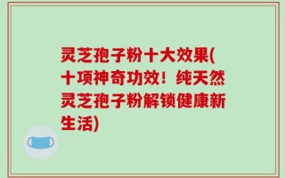 灵芝孢子粉十大效果(十项神奇功效！纯天然灵芝孢子粉解锁健康新生活)