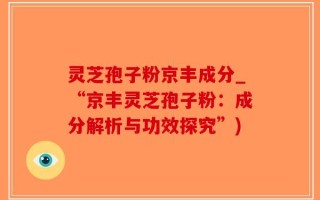 灵芝孢子粉京丰成分_“京丰灵芝孢子粉：成分解析与功效探究”)