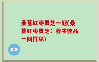 桑葚红枣灵芝一起(桑葚红枣灵芝：养生佳品一网打尽)