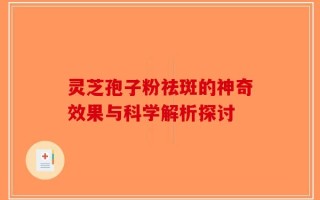 灵芝孢子粉祛斑的神奇效果与科学解析探讨