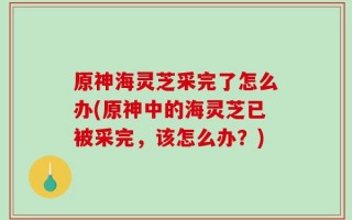 原神海灵芝采完了怎么办(原神中的海灵芝已被采完，该怎么办？)