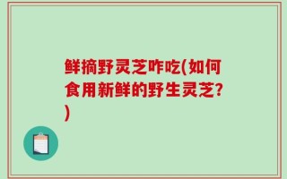 鲜摘野灵芝咋吃(如何食用新鲜的野生灵芝？)