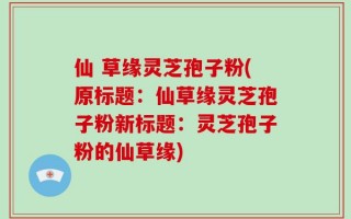 仙 草缘灵芝孢子粉(原标题：仙草缘灵芝孢子粉新标题：灵芝孢子粉的仙草缘)
