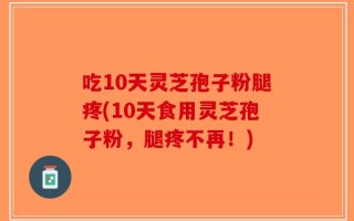 吃10天灵芝孢子粉腿疼(10天食用灵芝孢子粉，腿疼不再！)