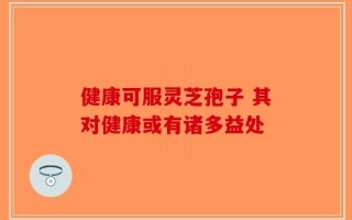 健康可服灵芝孢子 其对健康或有诸多益处