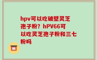 hpv可以吃破壁灵芝孢子粉？hPV66可以吃灵芝孢子粉和三七粉吗