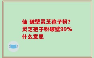 仙 破壁灵芝孢子粉？灵芝孢子粉破壁99%什么意思