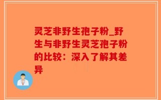 灵芝非野生孢子粉_野生与非野生灵芝孢子粉的比较：深入了解其差异