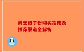 灵芝孢子粉购买指南及推荐渠道全解析