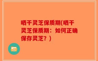 晒干灵芝保质期(晒干灵芝保质期：如何正确保存灵芝？)