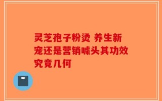 灵芝孢子粉烫 养生新宠还是营销噱头其功效究竟几何