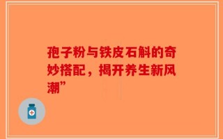孢子粉与铁皮石斛的奇妙搭配，揭开养生新风潮”