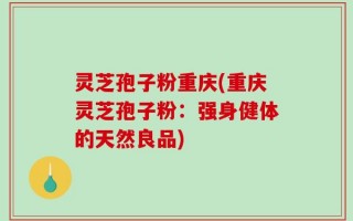 灵芝孢子粉重庆(重庆灵芝孢子粉：强身健体的天然良品)