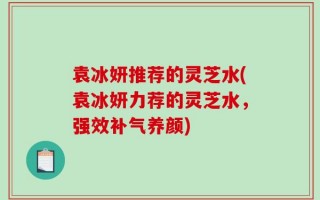 袁冰妍推荐的灵芝水(袁冰妍力荐的灵芝水，强效补气养颜)