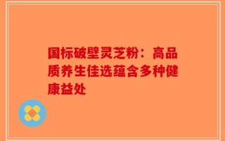国标破壁灵芝粉：高品质养生佳选蕴含多种健康益处