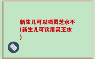 新生儿可以喝灵芝水不(新生儿可饮用灵芝水)
