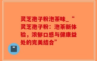 灵芝孢子粉泡茶味_“灵芝孢子粉：泡茶新体验，浓郁口感与健康益处的完美结合”