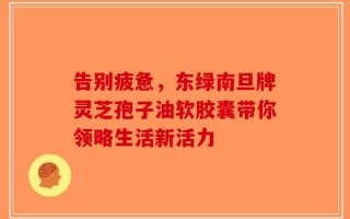 告别疲惫，东绿南旦牌灵芝孢子油软胶囊带你领略生活新活力