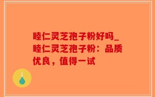 睦仁灵芝孢子粉好吗_睦仁灵芝孢子粉：品质优良，值得一试