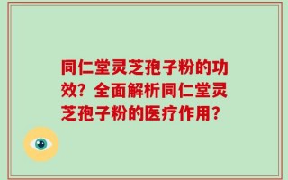 同仁堂灵芝孢子粉的功效？全面解析同仁堂灵芝孢子粉的医疗作用？