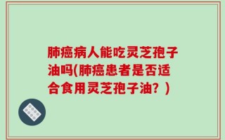 肺癌病人能吃灵芝孢子油吗(肺癌患者是否适合食用灵芝孢子油？)