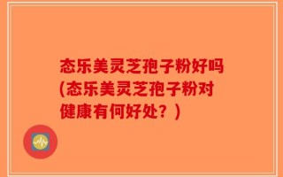 态乐美灵芝孢子粉好吗(态乐美灵芝孢子粉对健康有何好处？)