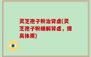灵芝孢子粉治肾虚(灵芝孢子粉缓解肾虚，提高体质)