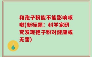 和孢子粉能不能影响咳嗽(新标题：科学家研究发现孢子粉对健康或无害)
