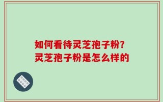 如何看待灵芝孢子粉？灵芝孢子粉是怎么样的