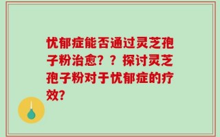 忧郁症能否通过灵芝孢子粉治愈？？探讨灵芝孢子粉对于忧郁症的疗效？