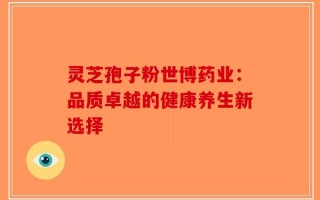 灵芝孢子粉世博药业：品质卓越的健康养生新选择